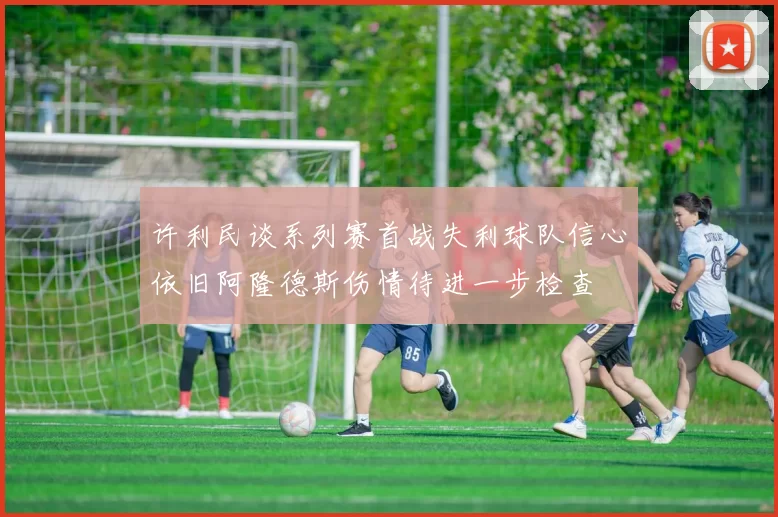 许利民谈系列赛首战失利球队信心依旧阿隆德斯伤情待进一步检查