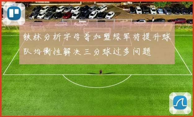 铁林分析字母哥加盟绿军将提升球队均衡性解决三分球过多问题