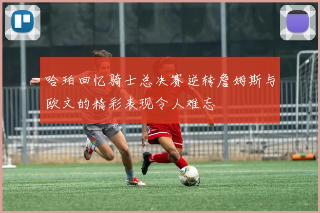 哈珀回忆骑士总决赛逆转詹姆斯与欧文的精彩表现令人难忘