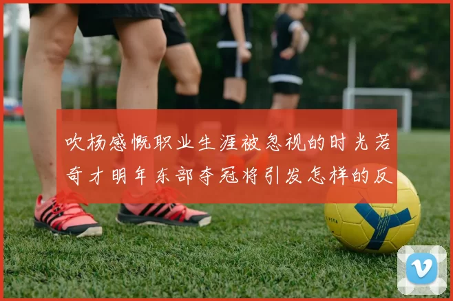 吹杨感慨职业生涯被忽视的时光若奇才明年东部夺冠将引发怎样的反响