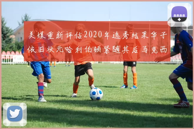 美媒重新评估2020年选秀结果华子依旧状元哈利伯顿紧随其后马克西位列探花