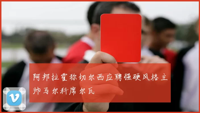 阿邦拉霍称切尔西应聘强硬风格主帅马尔科席尔瓦