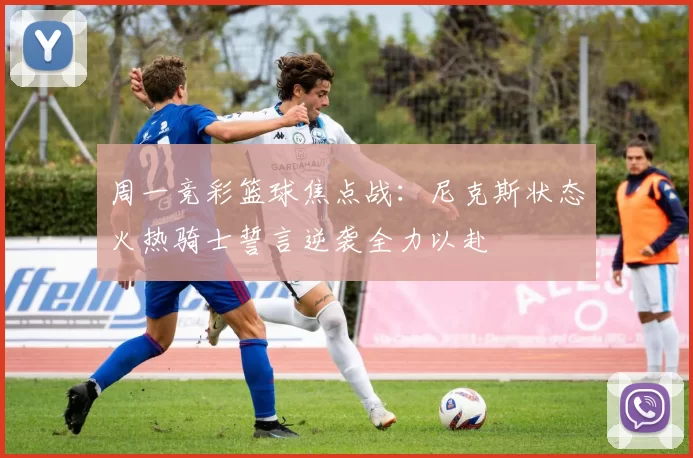 周一竞彩篮球焦点战：尼克斯状态火热骑士誓言逆袭全力以赴