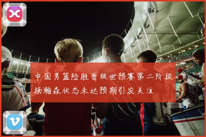 中国男篮险胜晋级世预赛第二阶段杨瀚森状态未达预期引发关注