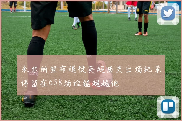 米尔纳宣布退役英超历史出场纪录停留在658场谁能超越他