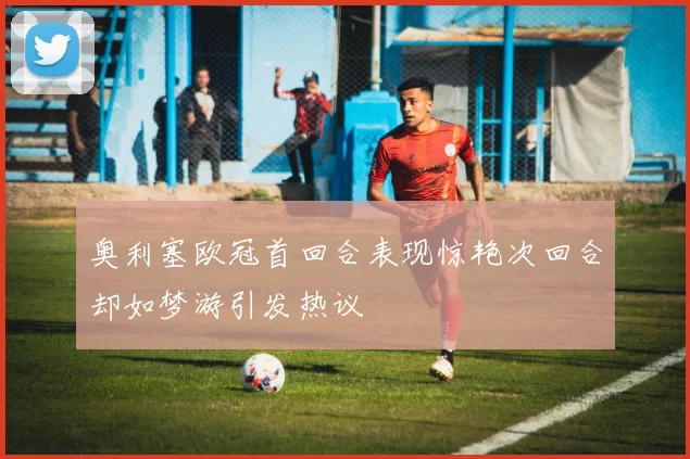 奥利塞欧冠首回合表现惊艳次回合却如梦游引发热议