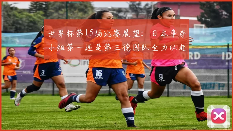 世界杯第15场比赛展望：日本争夺小组第一还是第三德国队全力以赴不轻言放水