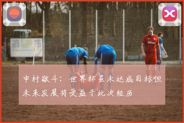 中村敬斗:世界杯虽未达成目标但未来发展将受益于此次经历