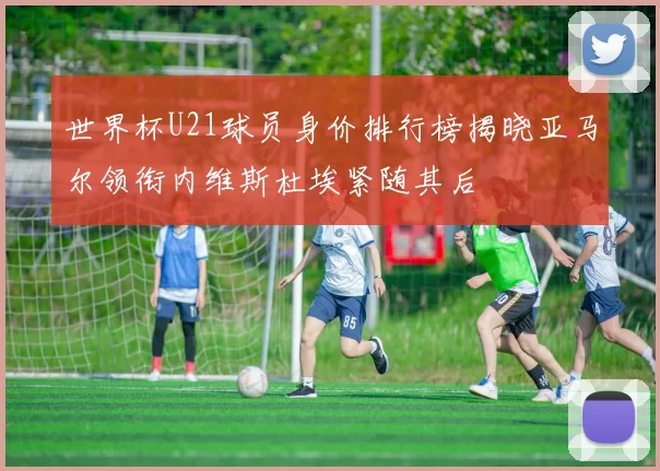 世界杯U21球员身价排行榜揭晓亚马尔领衔内维斯杜埃紧随其后