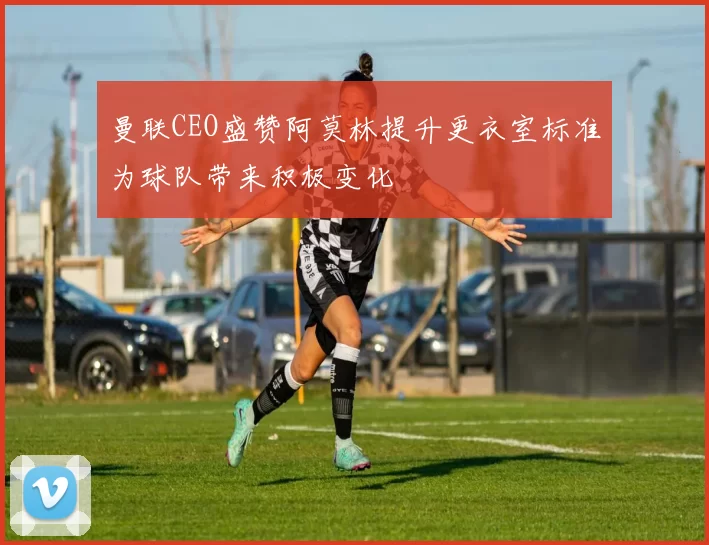曼联CEO盛赞阿莫林提升更衣室标准为球队带来积极变化